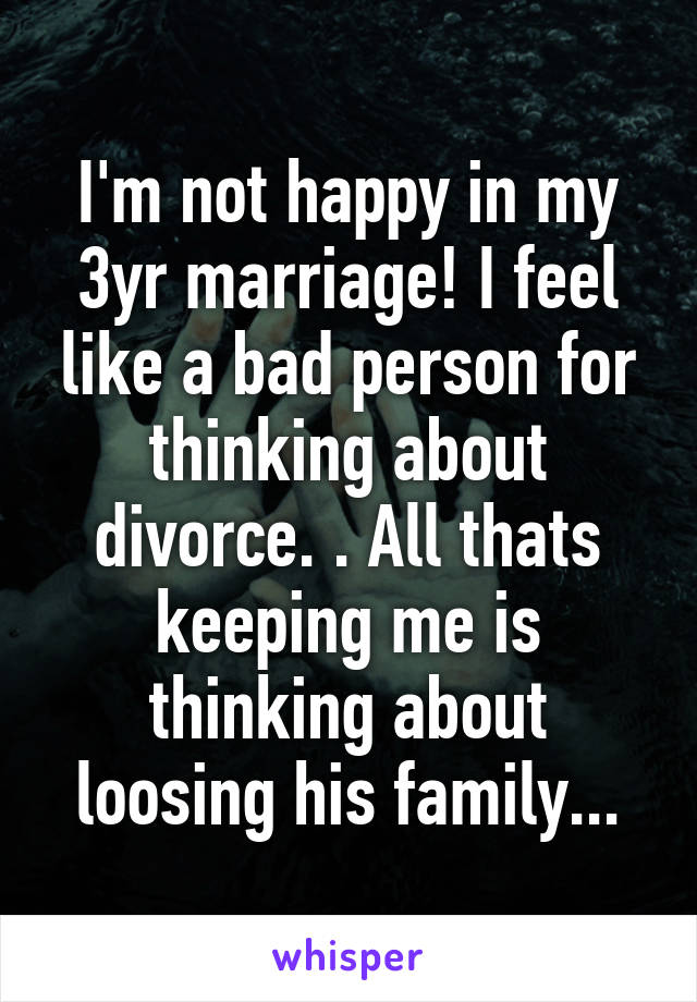 I'm not happy in my 3yr marriage! I feel like a bad person for thinking about divorce. . All thats keeping me is thinking about loosing his family...