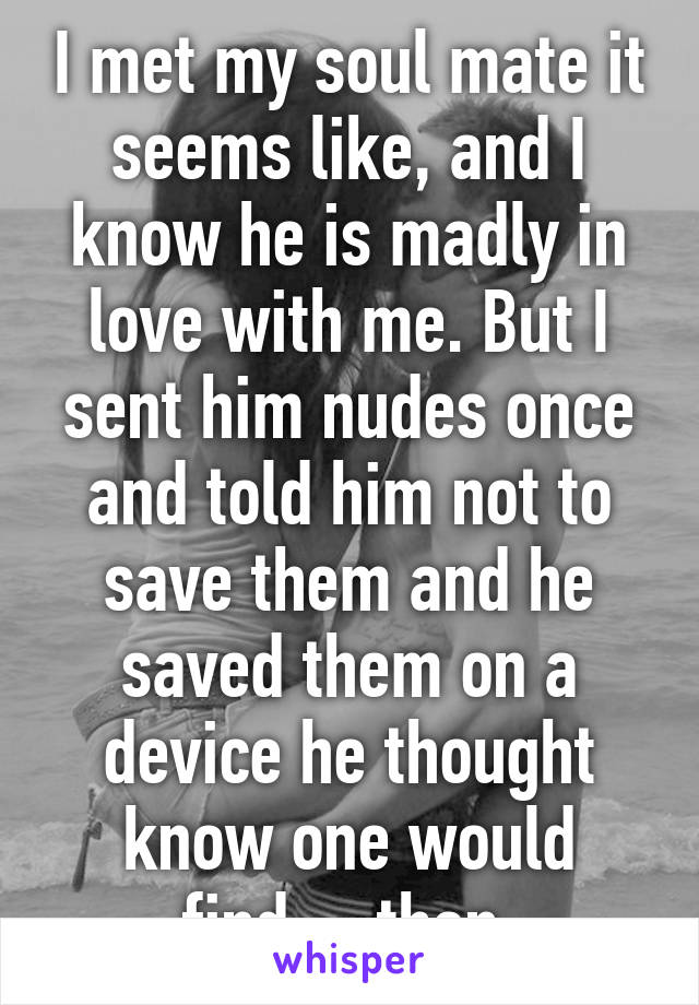 I met my soul mate it seems like, and I know he is madly in love with me. But I sent him nudes once and told him not to save them and he saved them on a device he thought know one would find.....then 