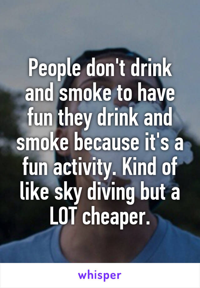 People don't drink and smoke to have fun they drink and smoke because it's a fun activity. Kind of like sky diving but a LOT cheaper.