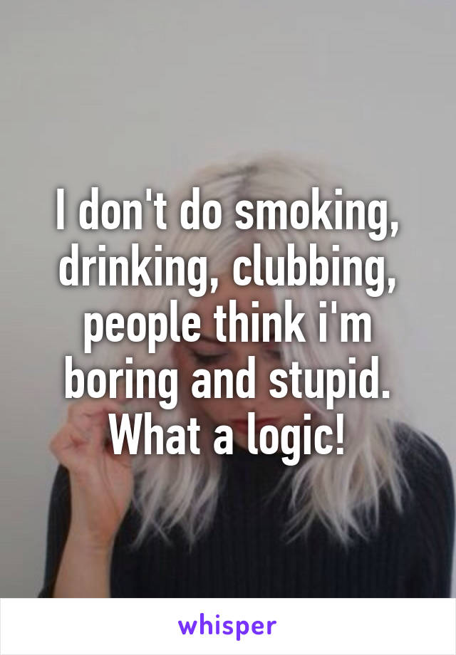 I don't do smoking, drinking, clubbing, people think i'm boring and stupid. What a logic!