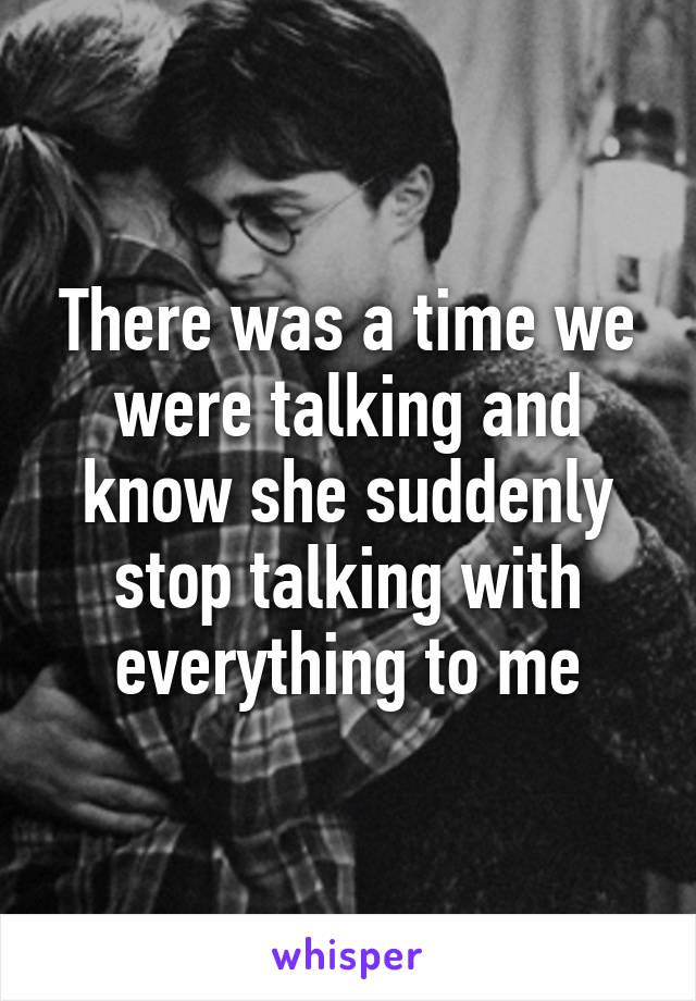 There was a time we were talking and know she suddenly stop talking with everything to me