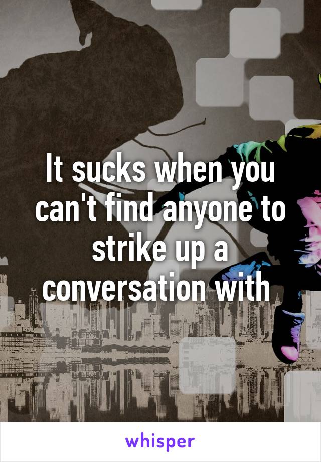 It sucks when you can't find anyone to strike up a conversation with 