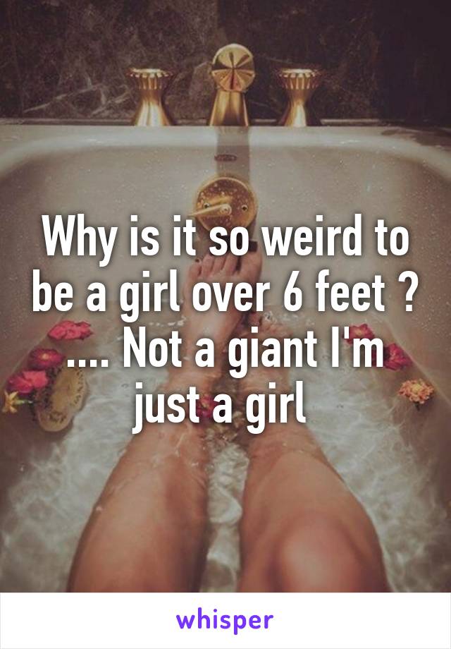 Why is it so weird to be a girl over 6 feet ? .... Not a giant I'm just a girl 