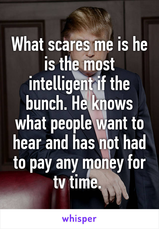 What scares me is he is the most intelligent if the bunch. He knows what people want to hear and has not had to pay any money for tv time. 