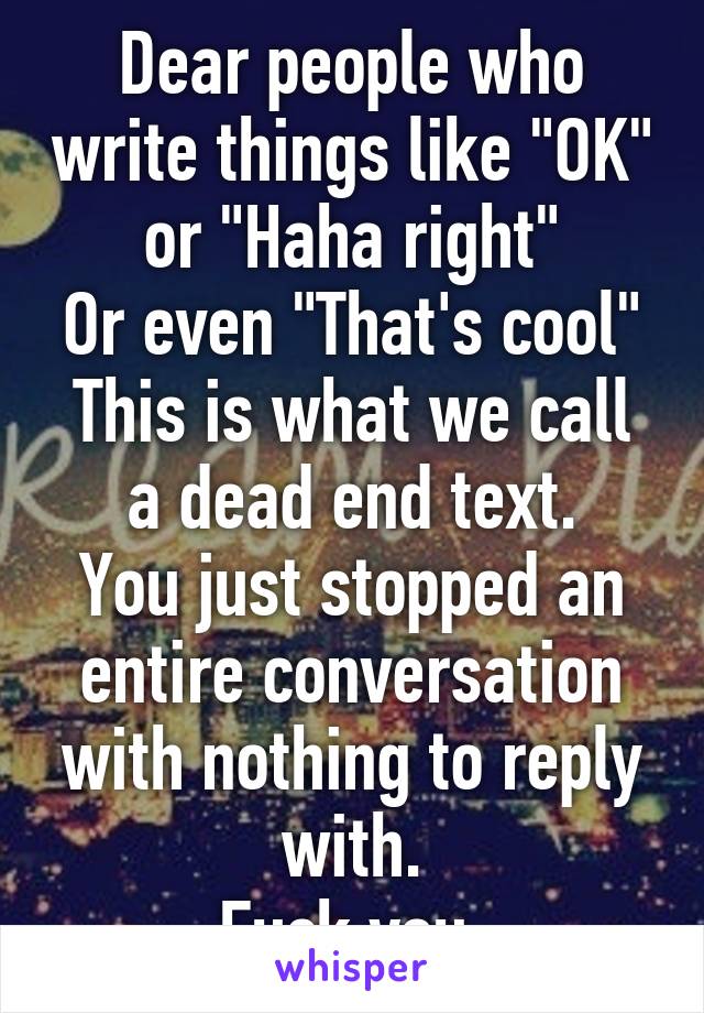 Dear people who write things like "OK" or "Haha right"
Or even "That's cool"
This is what we call a dead end text.
You just stopped an entire conversation with nothing to reply with.
Fuck you.