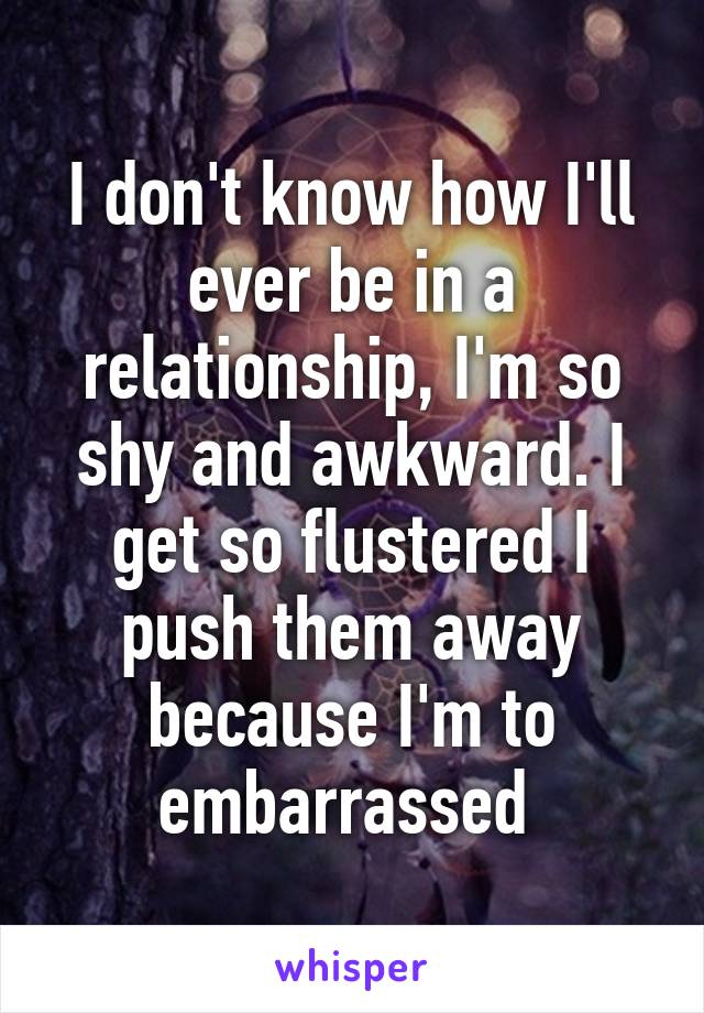 I don't know how I'll ever be in a relationship, I'm so shy and awkward. I get so flustered I push them away because I'm to embarrassed 