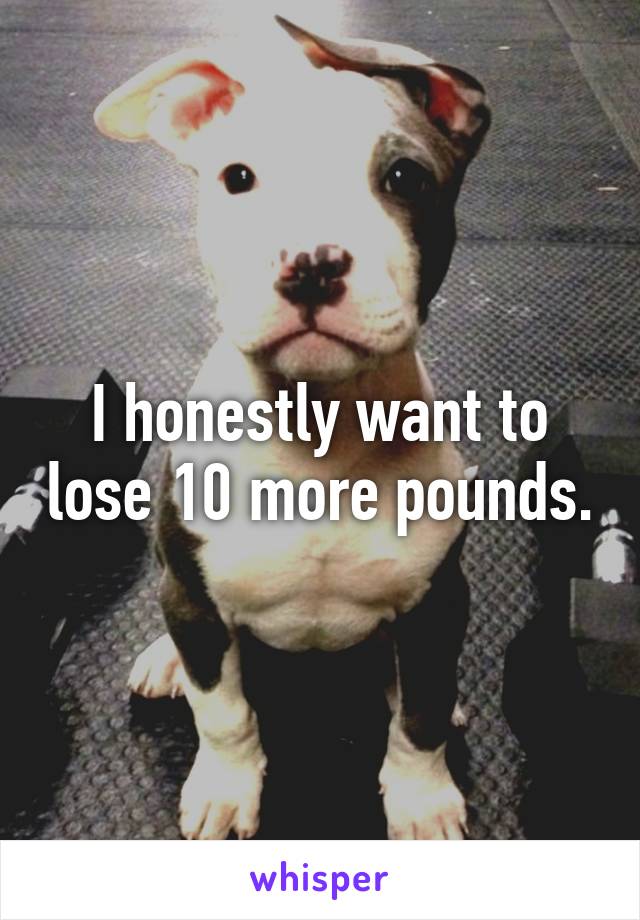 I honestly want to lose 10 more pounds.