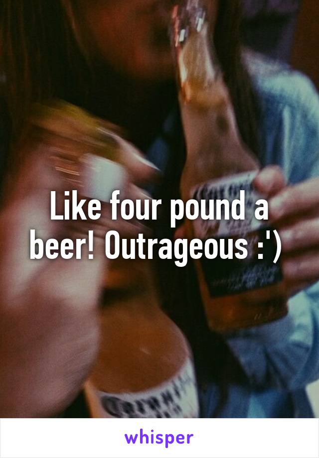 Like four pound a beer! Outrageous :') 