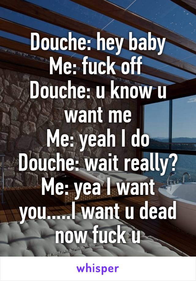 Douche: hey baby
Me: fuck off 
Douche: u know u want me
Me: yeah I do
Douche: wait really?
Me: yea I want you.....I want u dead now fuck u