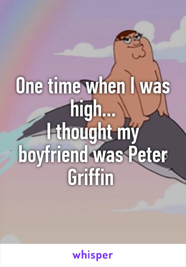 One time when I was high...
I thought my boyfriend was Peter Griffin 