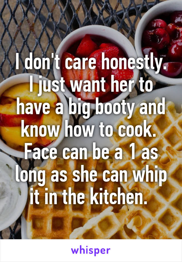 I don't care honestly.
I just want her to have a big booty and know how to cook. 
Face can be a 1 as long as she can whip it in the kitchen. 