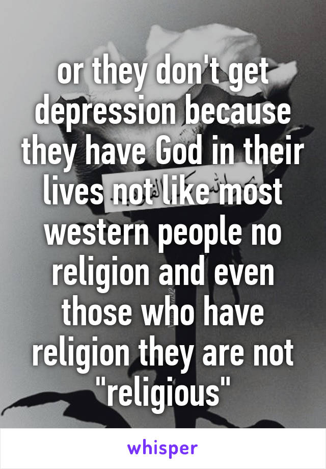 or they don't get depression because they have God in their lives not like most western people no religion and even those who have religion they are not "religious"