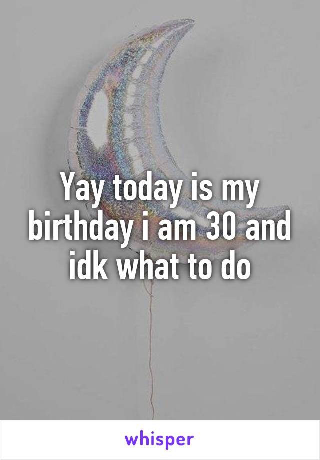 Yay today is my birthday i am 30 and idk what to do