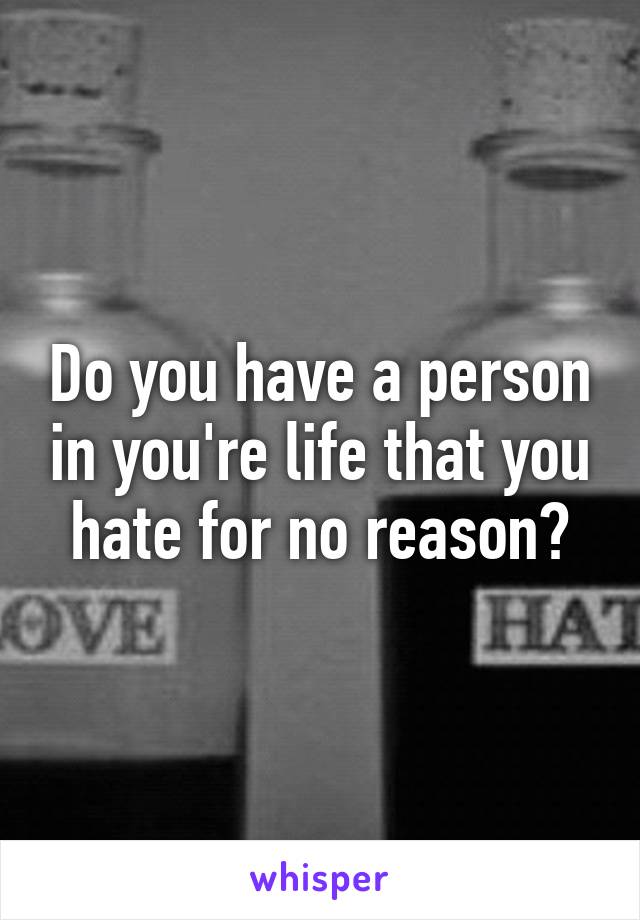 Do you have a person in you're life that you hate for no reason?