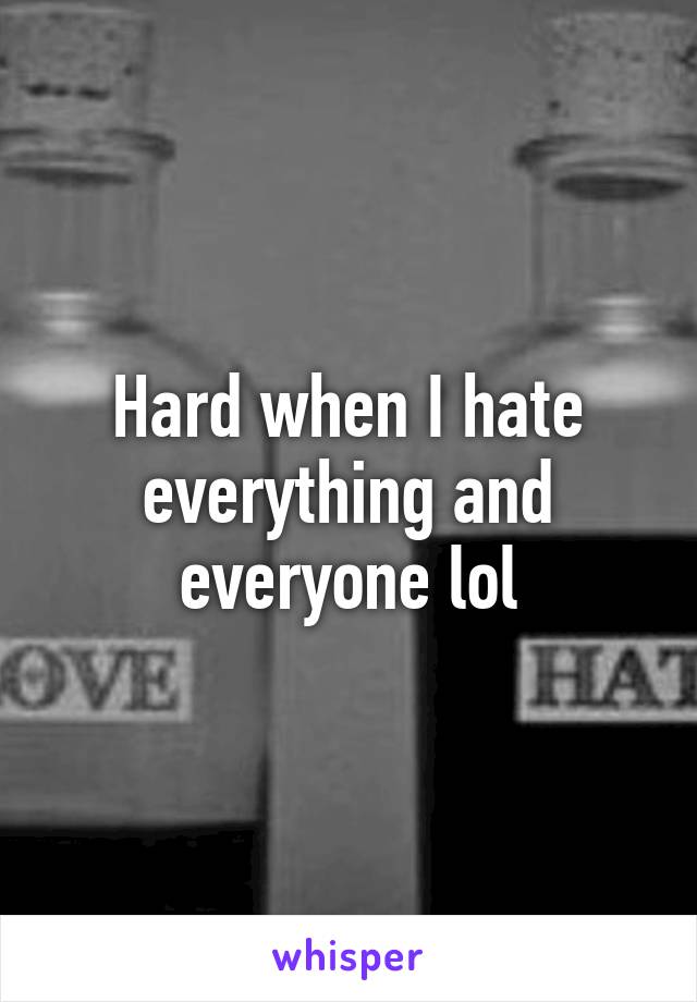 Hard when I hate everything and everyone lol