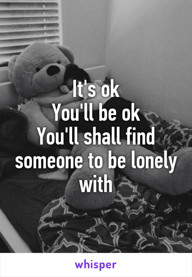 It's ok
You'll be ok
You'll shall find someone to be lonely with