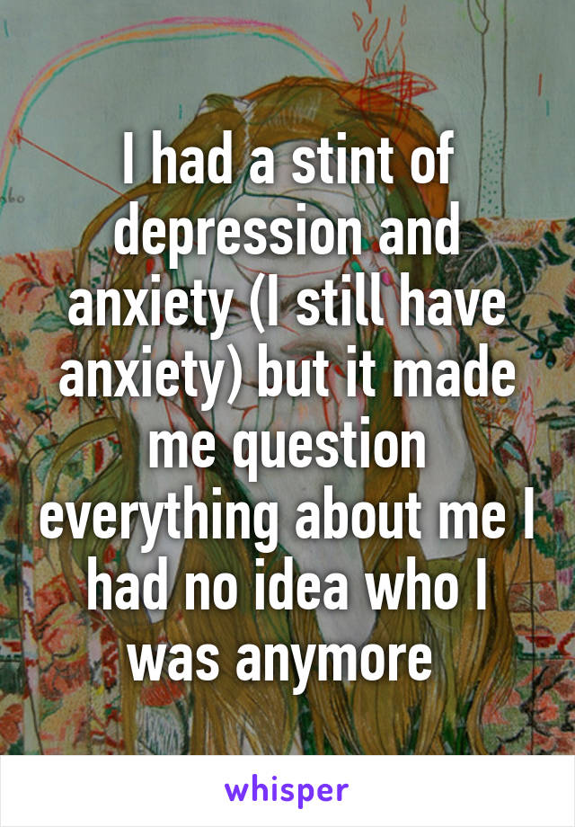 I had a stint of depression and anxiety (I still have anxiety) but it made me question everything about me I had no idea who I was anymore 