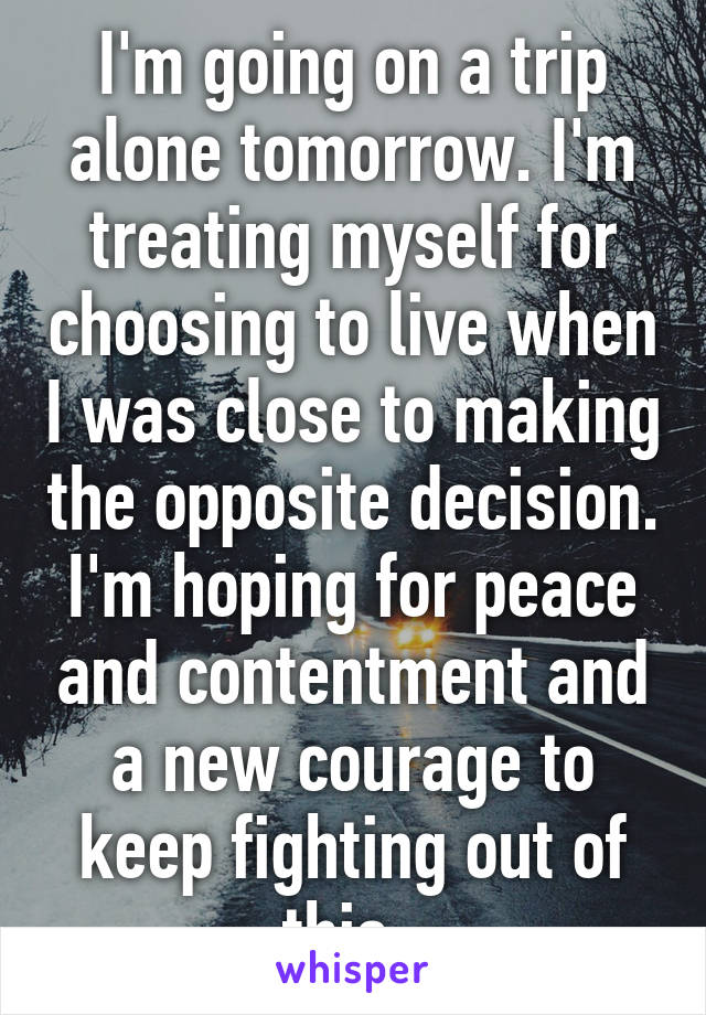 I'm going on a trip alone tomorrow. I'm treating myself for choosing to live when I was close to making the opposite decision. I'm hoping for peace and contentment and a new courage to keep fighting out of this. 