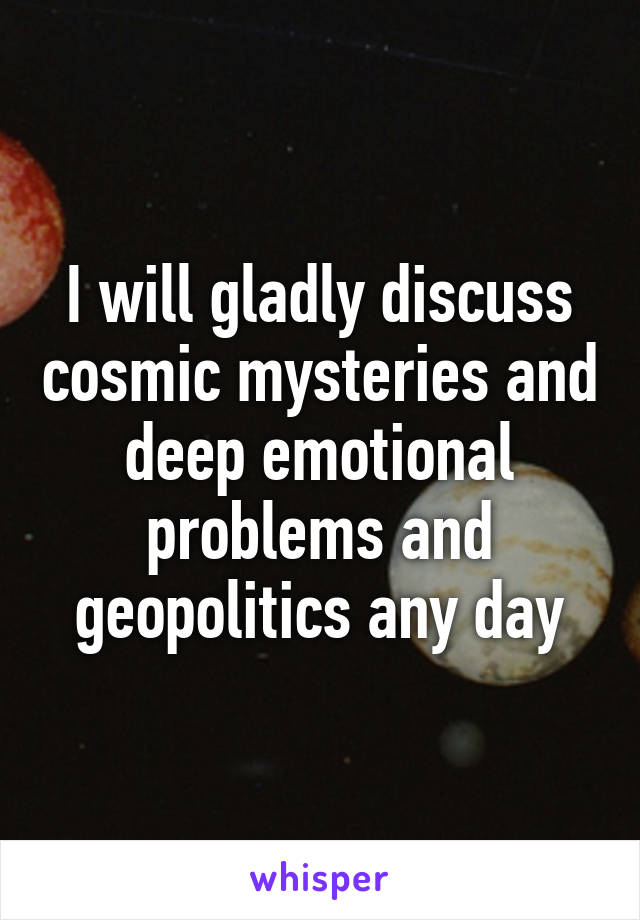 I will gladly discuss cosmic mysteries and deep emotional problems and geopolitics any day