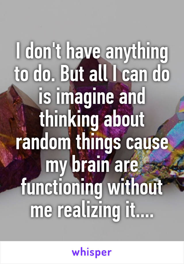 I don't have anything to do. But all I can do is imagine and thinking about random things cause my brain are functioning without me realizing it....