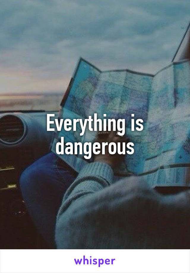 Everything is dangerous