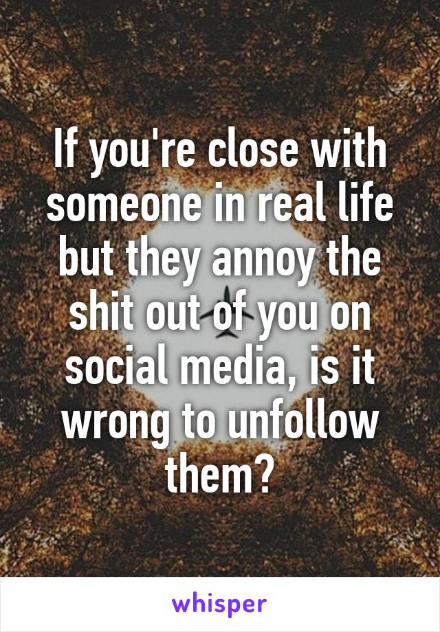 If you're close with someone in real life but they annoy the shit out of you on social media, is it wrong to unfollow them?