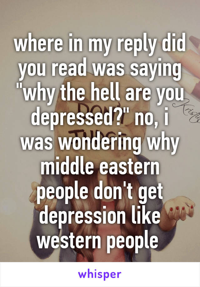 where in my reply did you read was saying "why the hell are you depressed?" no, i was wondering why middle eastern people don't get depression like western people 