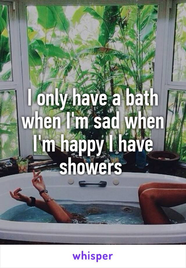 I only have a bath when I'm sad when I'm happy I have showers 