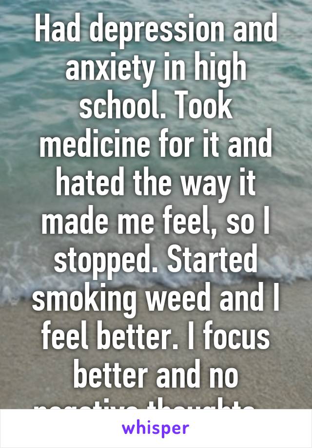 Had depression and anxiety in high school. Took medicine for it and hated the way it made me feel, so I stopped. Started smoking weed and I feel better. I focus better and no negative thoughts.  