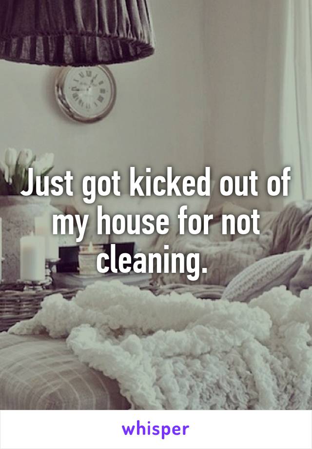 Just got kicked out of my house for not cleaning. 