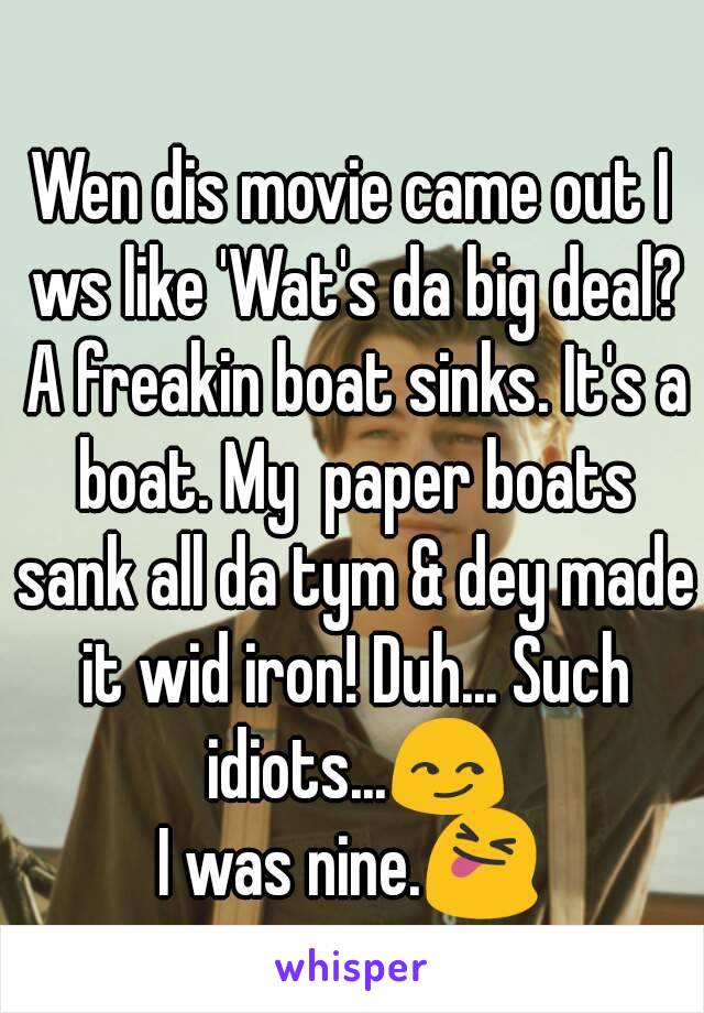 Wen dis movie came out I ws like 'Wat's da big deal? A freakin boat sinks. It's a boat. My  paper boats sank all da tym & dey made it wid iron! Duh... Such idiots...😏
I was nine.😝