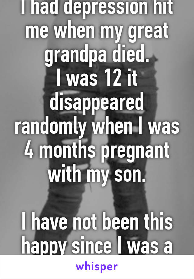 I had depression hit me when my great grandpa died.
I was 12 it disappeared randomly when I was 4 months pregnant with my son.

I have not been this happy since I was a little girl.