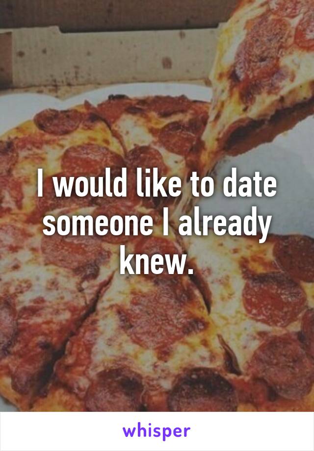 I would like to date someone I already knew.