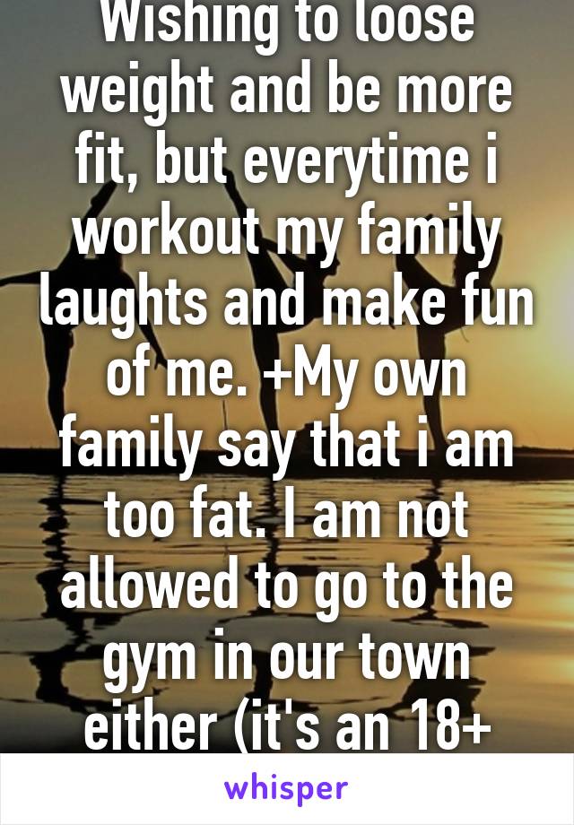 Wishing to loose weight and be more fit, but everytime i workout my family laughts and make fun of me. +My own family say that i am too fat. I am not allowed to go to the gym in our town either (it's an 18+ gym)