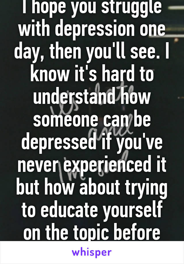 I hope you struggle with depression one day, then you'll see. I know it's hard to understand how someone can be depressed if you've never experienced it but how about trying to educate yourself on the topic before commenting 