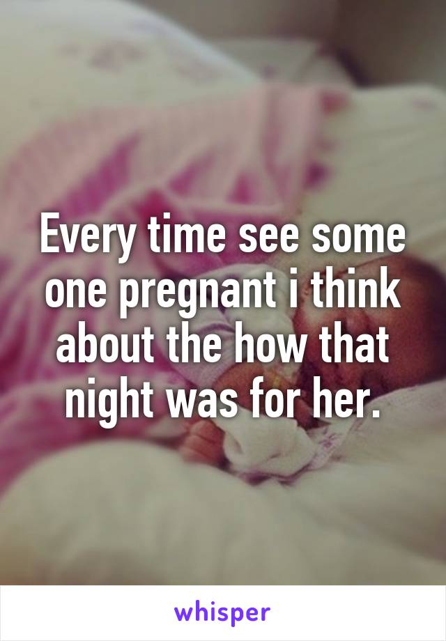 Every time see some one pregnant i think about the how that night was for her.