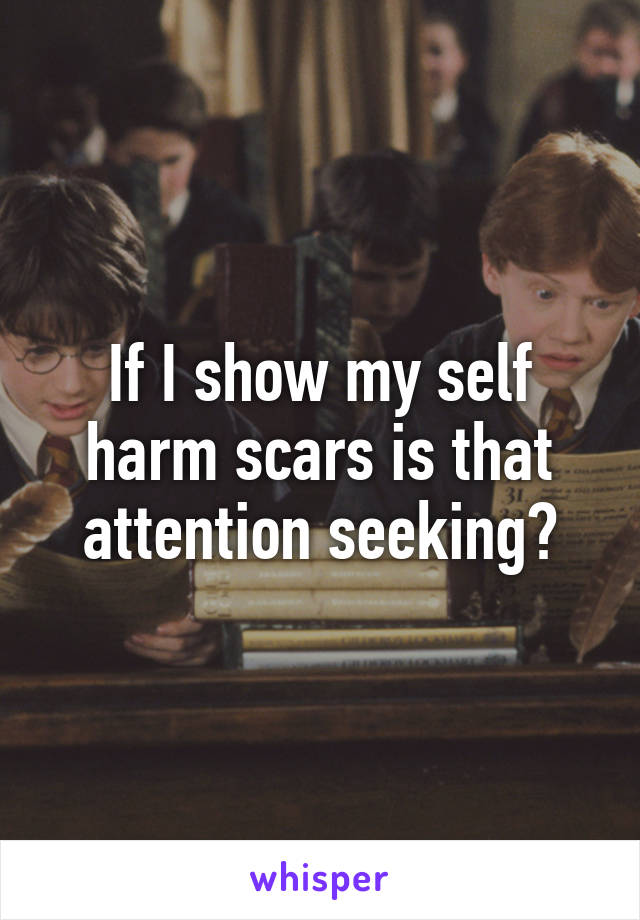 If I show my self harm scars is that attention seeking?