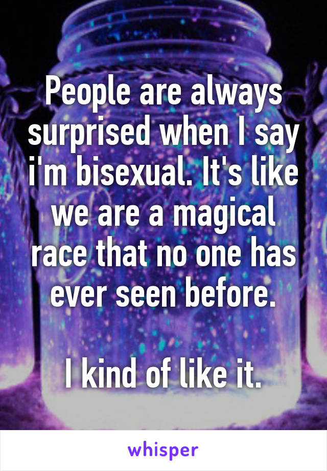 People are always surprised when I say i'm bisexual. It's like we are a magical race that no one has ever seen before.

I kind of like it.