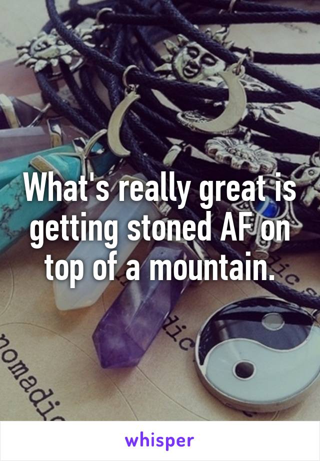 What's really great is getting stoned AF on top of a mountain.