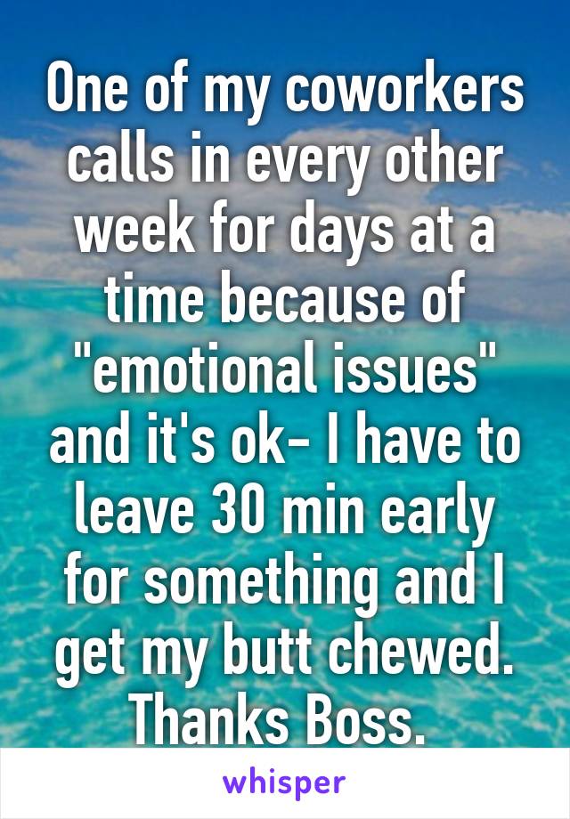 One of my coworkers calls in every other week for days at a time because of "emotional issues" and it's ok- I have to leave 30 min early for something and I get my butt chewed. Thanks Boss. 