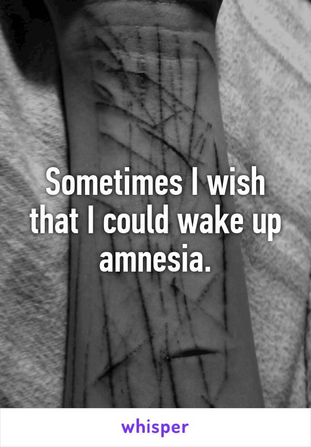 Sometimes I wish that I could wake up amnesia.