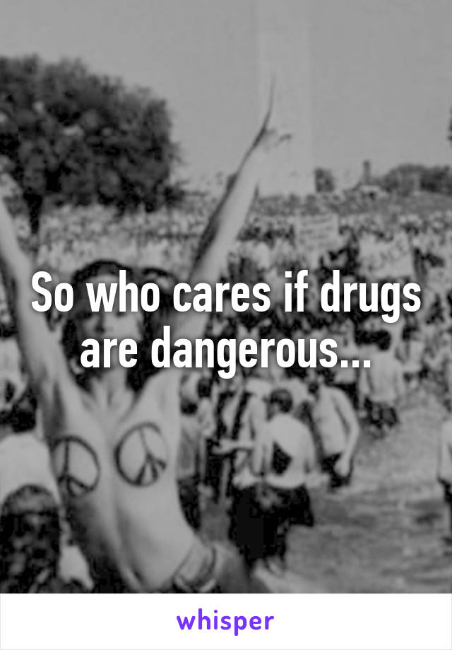 So who cares if drugs are dangerous...