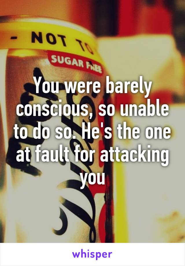 You were barely conscious, so unable to do so. He's the one at fault for attacking you