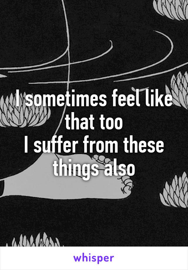 I sometimes feel like that too
I suffer from these things also