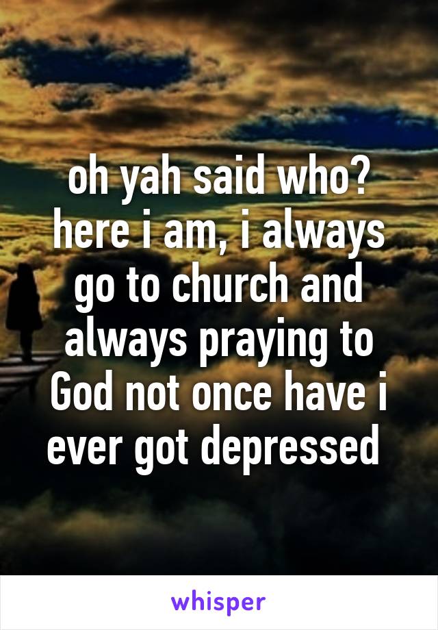 oh yah said who? here i am, i always go to church and always praying to God not once have i ever got depressed 