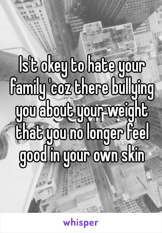  Is't okey to hate your family 'coz there bullying you about your weight that you no longer feel good in your own skin