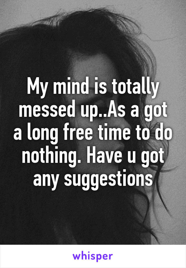 My mind is totally messed up..As a got a long free time to do nothing. Have u got any suggestions