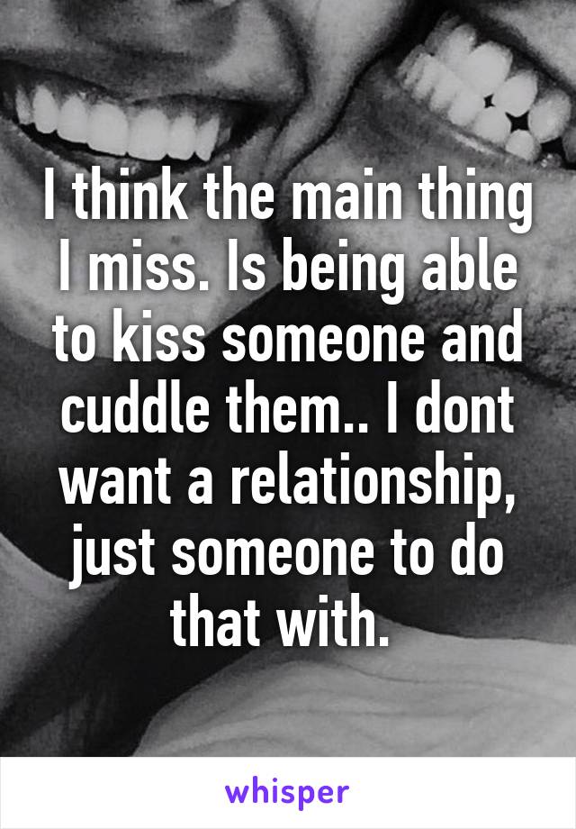 I think the main thing I miss. Is being able to kiss someone and cuddle them.. I dont want a relationship, just someone to do that with. 