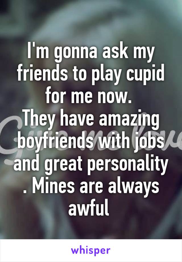 I'm gonna ask my friends to play cupid for me now. 
They have amazing boyfriends with jobs and great personality . Mines are always awful 