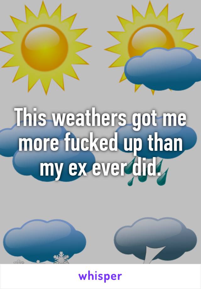 This weathers got me more fucked up than my ex ever did.